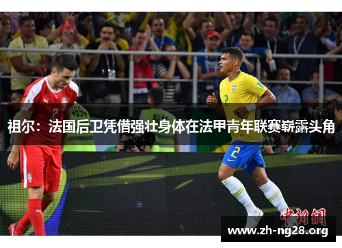 祖尔：法国后卫凭借强壮身体在法甲青年联赛崭露头角