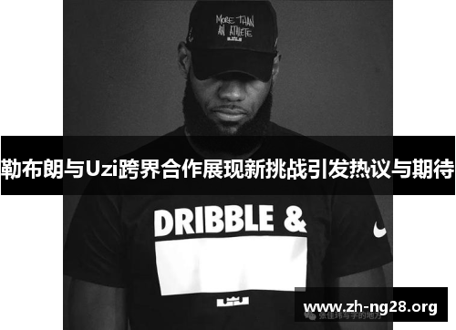 勒布朗与Uzi跨界合作展现新挑战引发热议与期待