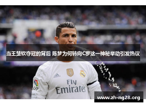 当王楚钦夺冠的背后 陈梦为何转向C罗这一神秘举动引发热议