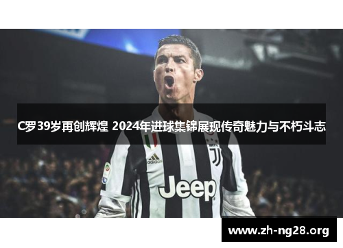 C罗39岁再创辉煌 2024年进球集锦展现传奇魅力与不朽斗志