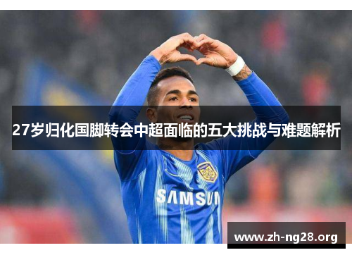 27岁归化国脚转会中超面临的五大挑战与难题解析