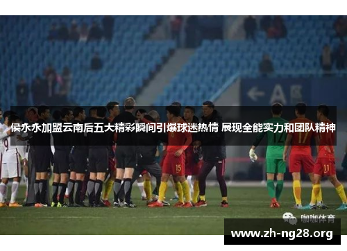 侯永永加盟云南后五大精彩瞬间引爆球迷热情 展现全能实力和团队精神