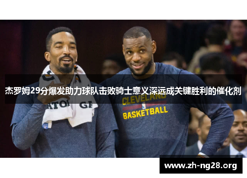 杰罗姆29分爆发助力球队击败骑士意义深远成关键胜利的催化剂
