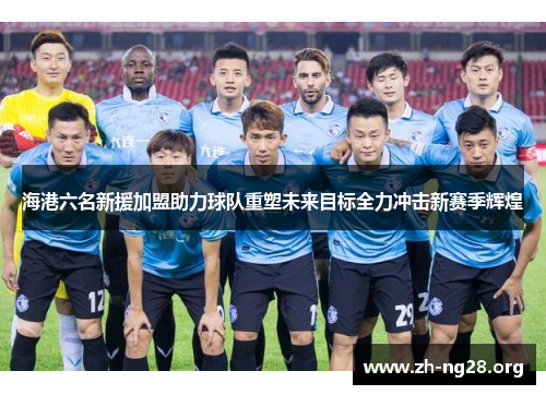 海港六名新援加盟助力球队重塑未来目标全力冲击新赛季辉煌