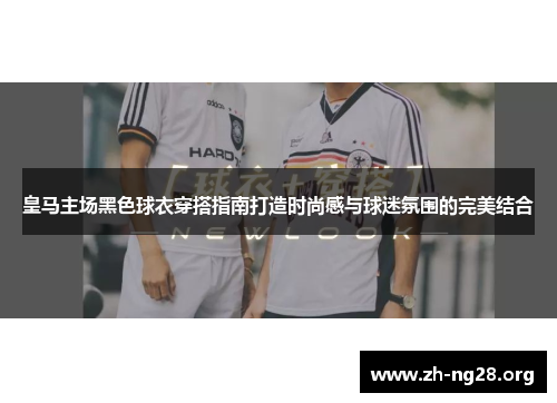皇马主场黑色球衣穿搭指南打造时尚感与球迷氛围的完美结合