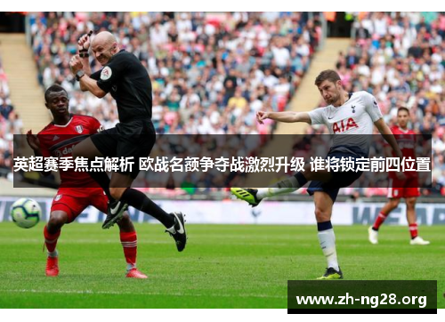 英超赛季焦点解析 欧战名额争夺战激烈升级 谁将锁定前四位置