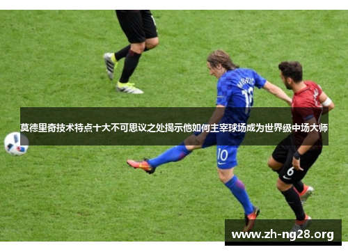 莫德里奇技术特点十大不可思议之处揭示他如何主宰球场成为世界级中场大师