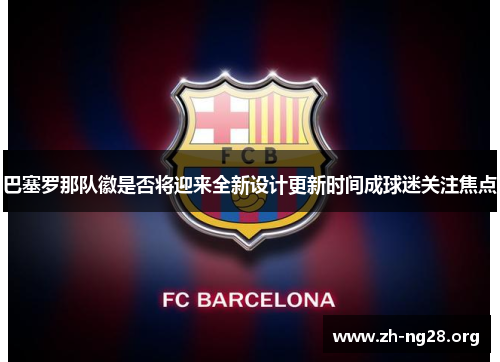 巴塞罗那队徽是否将迎来全新设计更新时间成球迷关注焦点