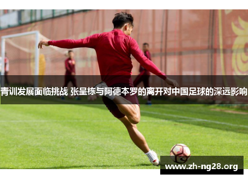 青训发展面临挑战 张呈栋与阿德本罗的离开对中国足球的深远影响